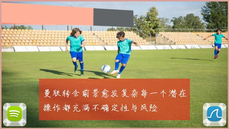 曼联转会前景愈发复杂每一个潜在操作都充满不确定性与风险
