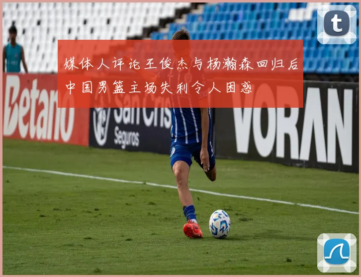媒体人评论王俊杰与杨瀚森回归后中国男篮主场失利令人困惑