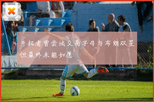 开拓者曾尝试交易字母与布朗双星但最终未能如愿