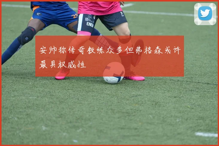 安帅称传奇教练众多但弗格森或许最具权威性
