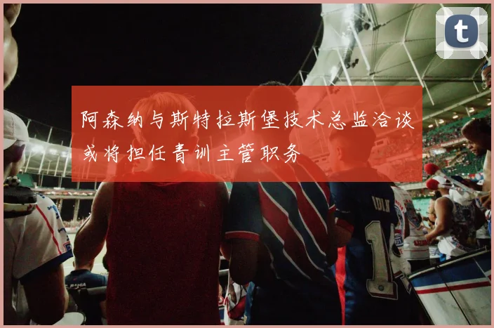 阿森纳与斯特拉斯堡技术总监洽谈或将担任青训主管职务