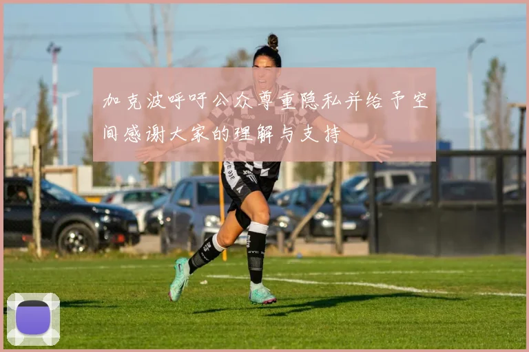 加克波呼吁公众尊重隐私并给予空间感谢大家的理解与支持
