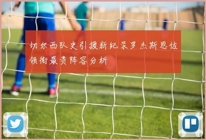 切尔西队史引援新纪录罗杰斯恩佐领衔最贵阵容分析