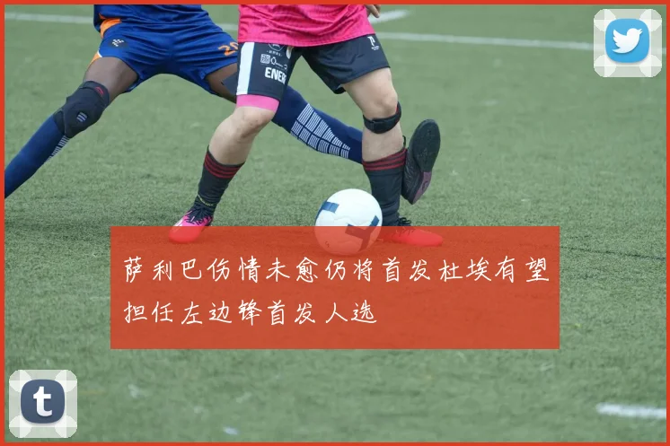 萨利巴伤情未愈仍将首发杜埃有望担任左边锋首发人选