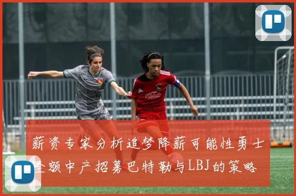 薪资专家分析追梦降薪可能性勇士全额中产招募巴特勒与LBJ的策略