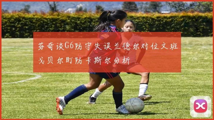 芬奇谈G6防守失误兰德尔对位文班戈贝尔盯防卡斯尔分析