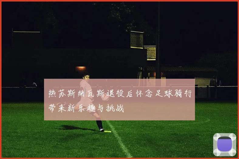 热苏斯纳瓦斯退役后怀念足球骑行带来新乐趣与挑战